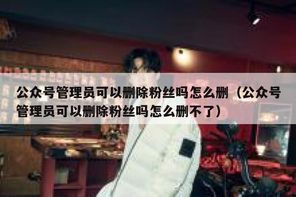 公众号管理员可以删除粉丝吗怎么删（公众号管理员可以删除粉丝吗怎么删不了） 第1张