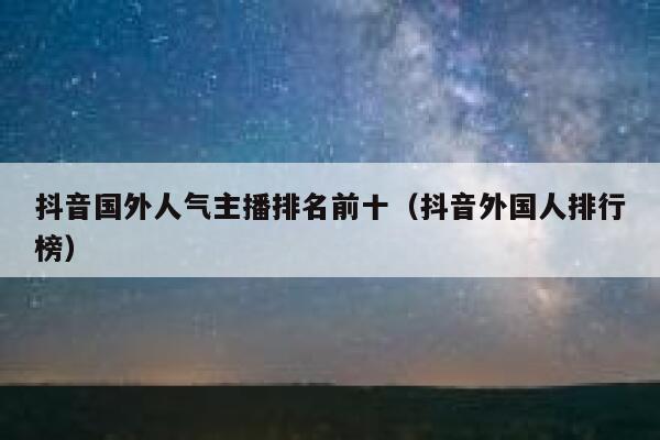 抖音国外人气主播排名前十（抖音外国人排行榜） 第1张