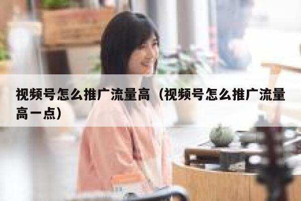 视频号怎么推广流量高（视频号怎么推广流量高一点） 第1张