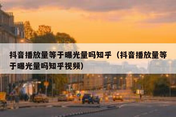 抖音播放量等于曝光量吗知乎（抖音播放量等于曝光量吗知乎视频） 第1张