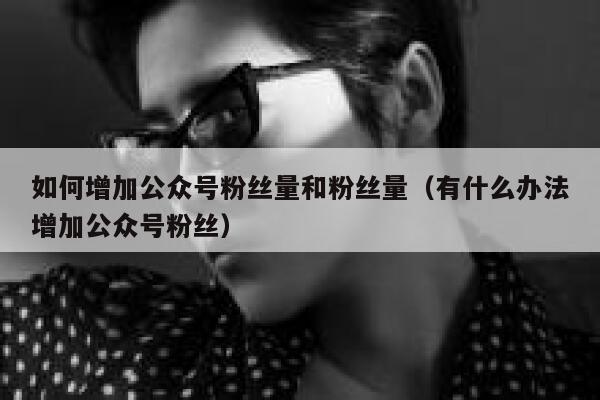 如何增加公众号粉丝量和粉丝量（有什么办法增加公众号粉丝） 第1张