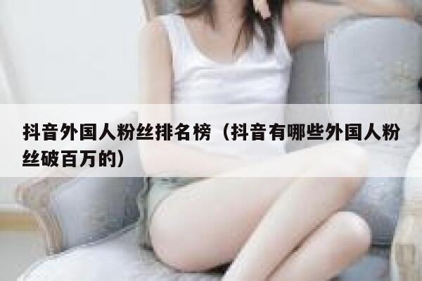 抖音外国人粉丝排名榜（抖音有哪些外国人粉丝破百万的） 第1张