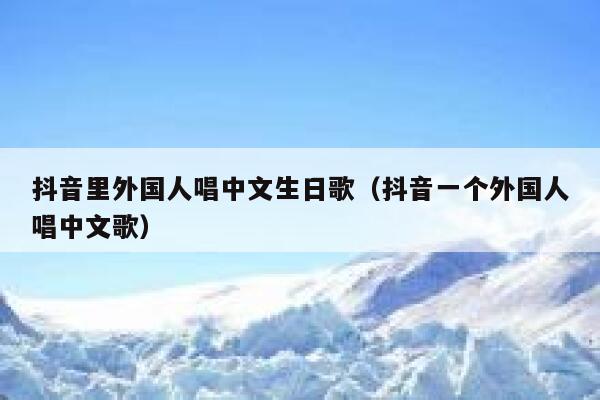 抖音里外国人唱中文生日歌（抖音一个外国人唱中文歌） 第1张