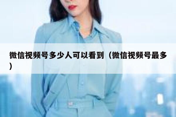 微信视频号多少人可以看到（微信视频号最多） 第1张