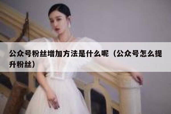 公众号粉丝增加方法是什么呢（公众号怎么提升粉丝） 第1张