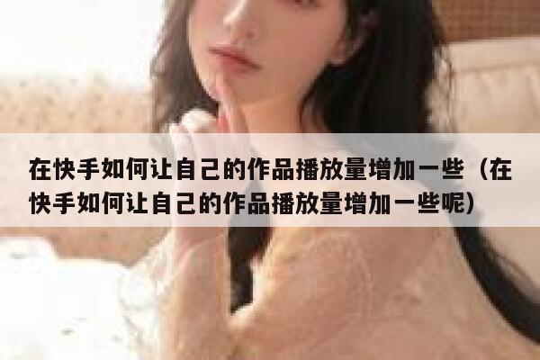 在快手如何让自己的作品播放量增加一些（在快手如何让自己的作品播放量增加一些呢） 第1张