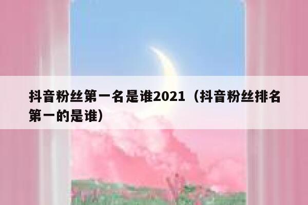 抖音粉丝第一名是谁2021（抖音粉丝排名第一的是谁） 第1张
