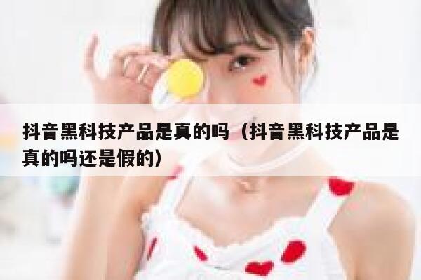 抖音黑科技产品是真的吗（抖音黑科技产品是真的吗还是假的） 第1张