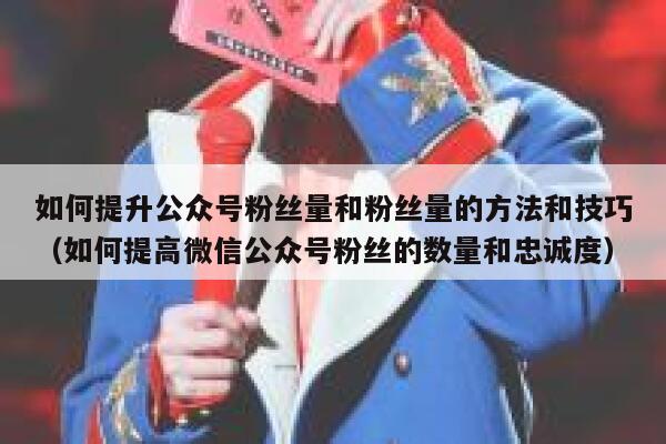 如何提升公众号粉丝量和粉丝量的方法和技巧（如何提高微信公众号粉丝的数量和忠诚度） 第1张