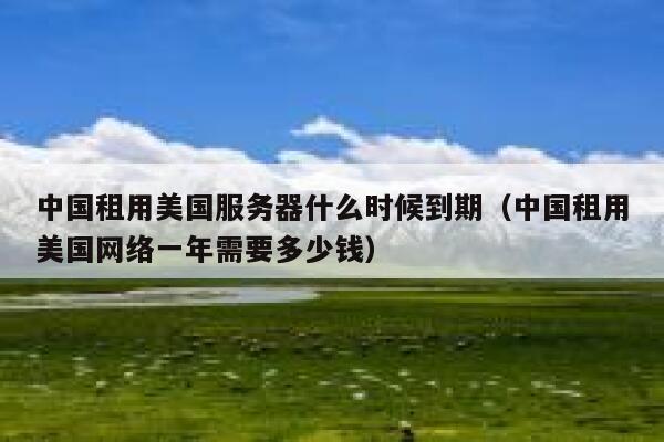中国租用美国服务器什么时候到期（中国租用美国网络一年需要多少钱） 第1张