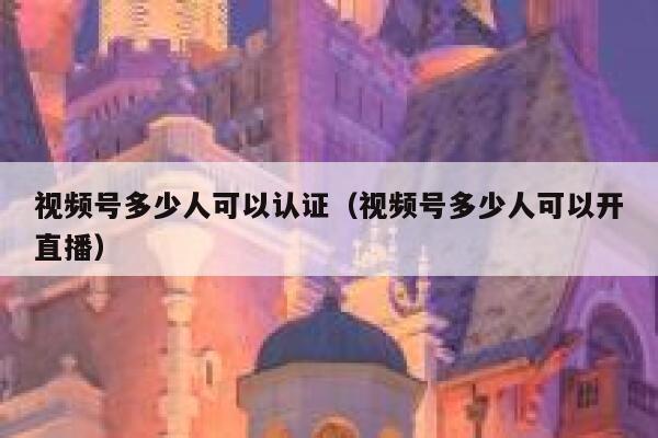 视频号多少人可以认证（视频号多少人可以开直播） 第1张