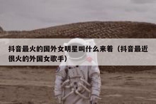 抖音最火的国外女明星叫什么来着（抖音最近很火的外国女歌手） 第1张