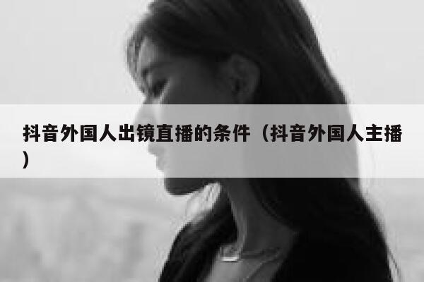 抖音外国人出镜直播的条件（抖音外国人主播） 第1张