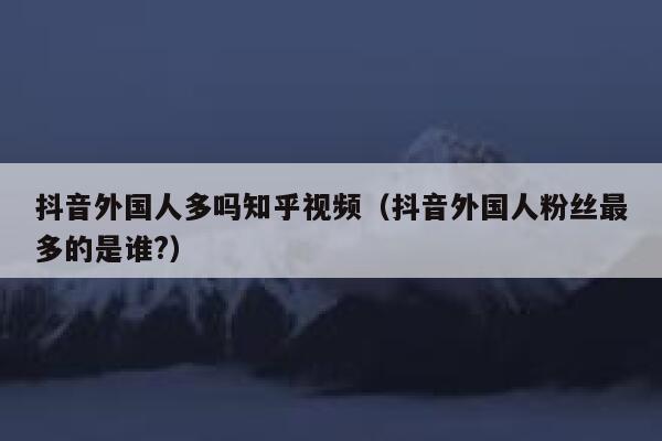 抖音外国人多吗知乎视频（抖音外国人粉丝最多的是谁?） 第1张