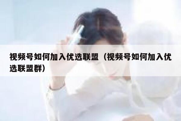 视频号如何加入优选联盟（视频号如何加入优选联盟群） 第1张