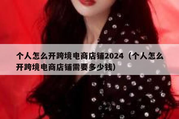 个人怎么开跨境电商店铺2024（个人怎么开跨境电商店铺需要多少钱） 第1张