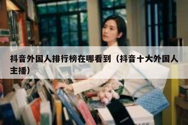 抖音外国人排行榜在哪看到（抖音十大外国人主播） 第1张