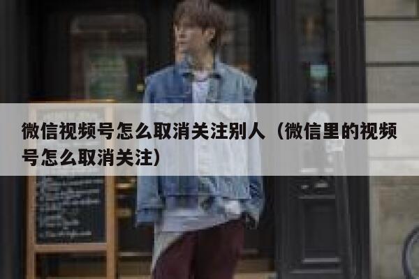 微信视频号怎么取消关注别人（微信里的视频号怎么取消关注） 第1张