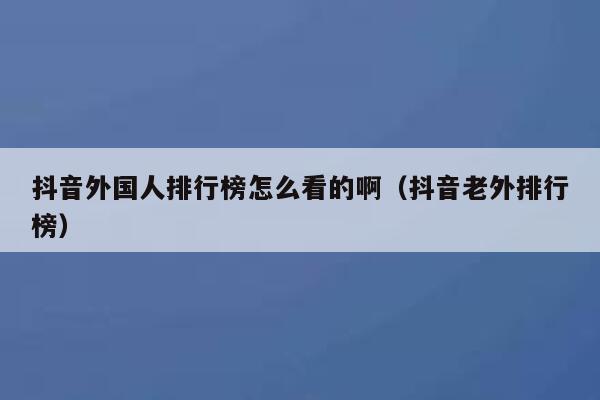 抖音外国人排行榜怎么看的啊（抖音老外排行榜） 第1张