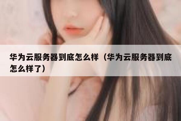 华为云服务器到底怎么样（华为云服务器到底怎么样了） 第1张