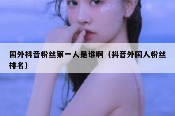 国外抖音粉丝第一人是谁啊（抖音外国人粉丝排名） 第1张