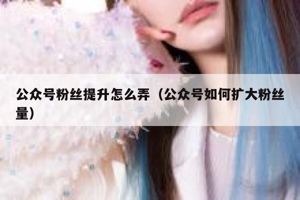 公众号粉丝提升怎么弄（公众号如何扩大粉丝量） 第1张