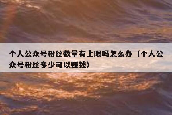 个人公众号粉丝数量有上限吗怎么办（个人公众号粉丝多少可以赚钱） 第1张