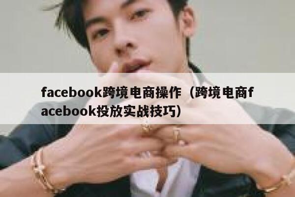 facebook跨境电商操作（跨境电商facebook投放实战技巧） 第1张