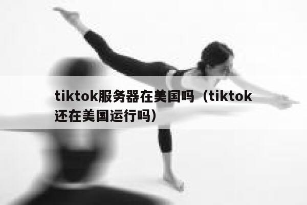 tiktok服务器在美国吗（tiktok还在美国运行吗） 第1张