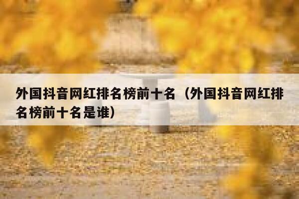 外国抖音网红排名榜前十名（外国抖音网红排名榜前十名是谁） 第1张
