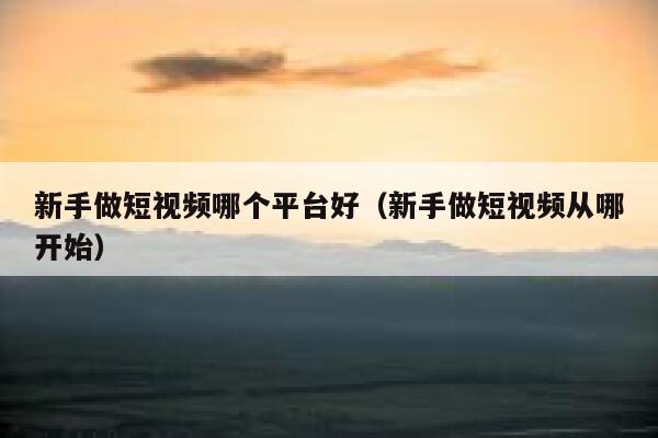 新手做短视频哪个平台好（新手做短视频从哪开始） 第1张