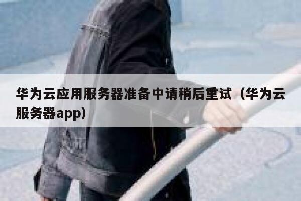 华为云应用服务器准备中请稍后重试（华为云服务器app） 第1张
