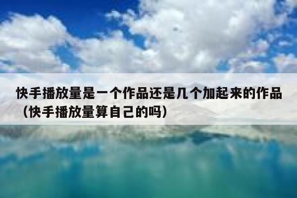 快手播放量是一个作品还是几个加起来的作品（快手播放量算自己的吗） 第1张