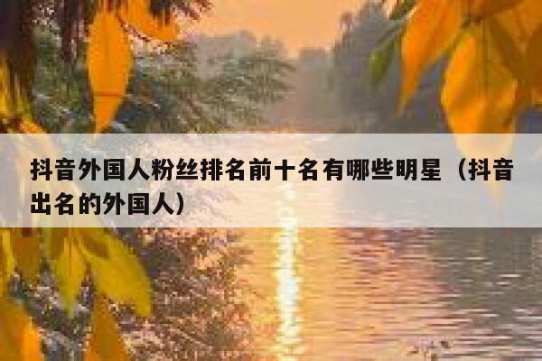 抖音外国人粉丝排名前十名有哪些明星（抖音出名的外国人） 第1张