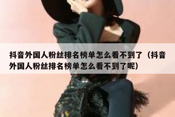 抖音外国人粉丝排名榜单怎么看不到了（抖音外国人粉丝排名榜单怎么看不到了呢） 第1张