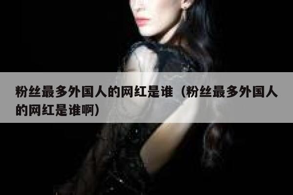 粉丝最多外国人的网红是谁（粉丝最多外国人的网红是谁啊） 第1张