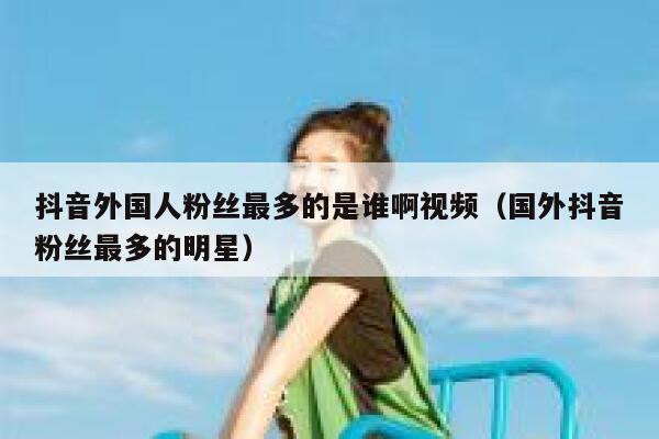 抖音外国人粉丝最多的是谁啊视频（国外抖音粉丝最多的明星） 第1张