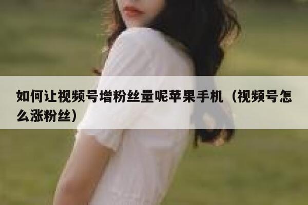 如何让视频号增粉丝量呢苹果手机（视频号怎么涨粉丝） 第1张