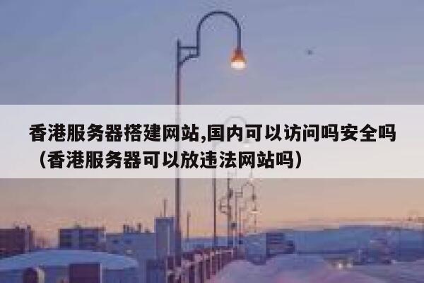 香港服务器搭建网站,国内可以访问吗安全吗（香港服务器可以放违法网站吗） 第1张