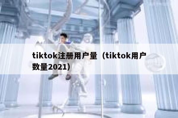 tiktok注册用户量（tiktok用户数量2021） 第1张