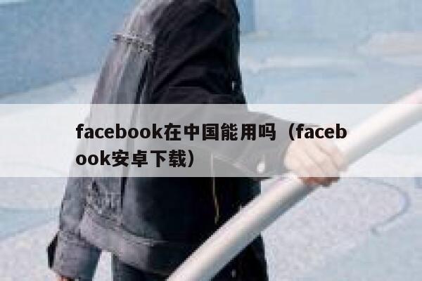 facebook在中国能用吗（facebook安卓下载） 第1张