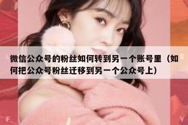 微信公众号的粉丝如何转到另一个账号里（如何把公众号粉丝迁移到另一个公众号上） 第1张