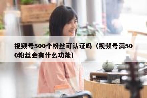 视频号500个粉丝可认证吗（视频号满500粉丝会有什么功能） 第1张
