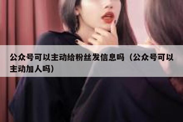 公众号可以主动给粉丝发信息吗（公众号可以主动加人吗） 第1张