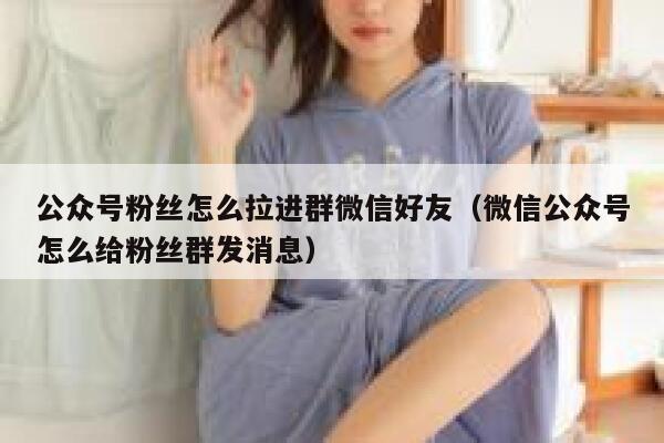 公众号粉丝怎么拉进群微信好友（微信公众号怎么给粉丝群发消息） 第1张