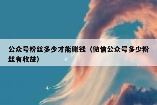 公众号粉丝多少才能赚钱（微信公众号多少粉丝有收益） 第1张
