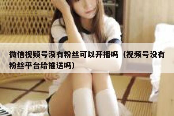 微信视频号没有粉丝可以开播吗（视频号没有粉丝平台给推送吗） 第1张