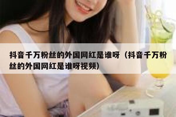 抖音千万粉丝的外国网红是谁呀（抖音千万粉丝的外国网红是谁呀视频） 第1张