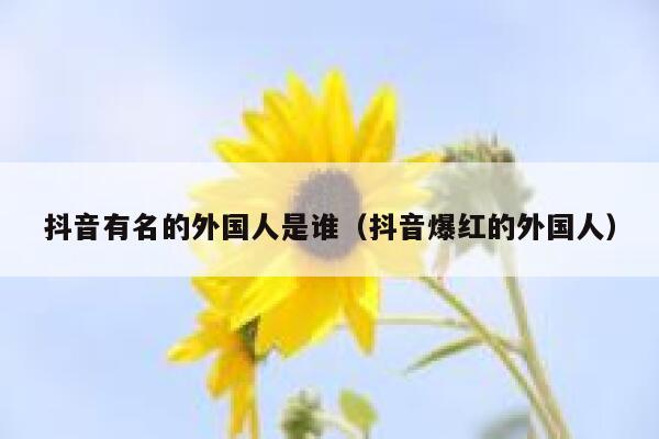 抖音有名的外国人是谁（抖音爆红的外国人） 第1张