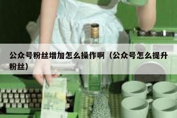 公众号粉丝增加怎么操作啊（公众号怎么提升粉丝） 第1张